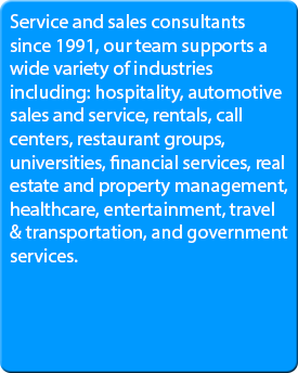 Service and sales consultants since 1991, our team supports a wide variety of industries including: hospitality, automotive sales and service, rentals, call centers, restaurant groups, universities, financial services, real estate and property management, healthcare, entertainment, travel & transportation, and government services.