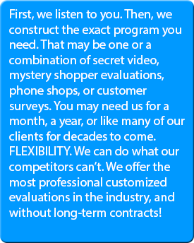 First, we listen to you. Then, we construct the exact program you need. That may be one or a combination of secret video, mystery shopper evaluations, phone shops, or customer surveys. You may need us for a month, a year, or like many of our clients for decades to come. FLEXIBILITY. We can do what our competitors can’t. We offer the most professional customized evaluations in the industry, and without long-term contracts!